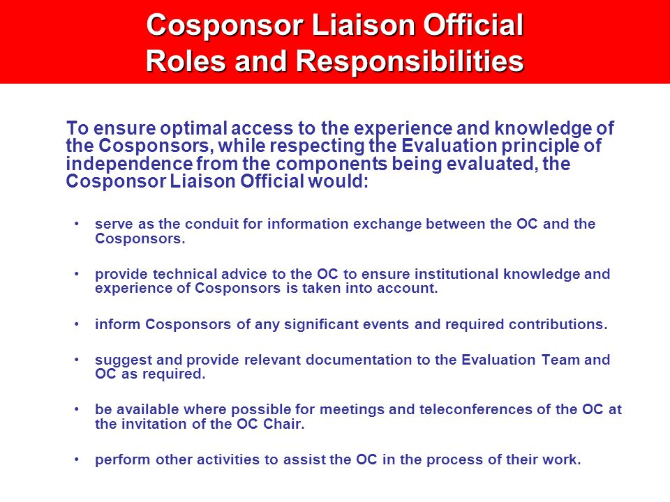 Cosponsor Liaison Official Roles and Responsibilities To ensure optimal access to the experience and knowledge of the Cosponsors, while respecting the Evaluation principle of independence from the components being evaluated, the Cosponsor Liaison Official would: serve as the conduit for information exchange between the OC and the Cosponsors.