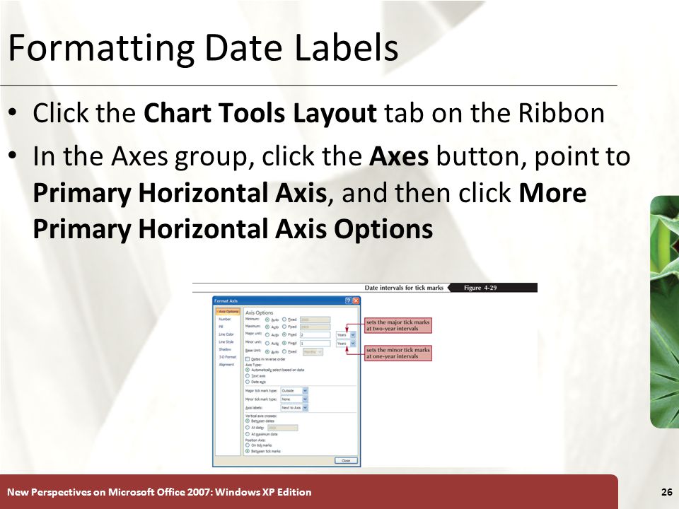 XP New Perspectives on Microsoft Office 2007: Windows XP Edition26 Formatting Date Labels Click the Chart Tools Layout tab on the Ribbon In the Axes group, click the Axes button, point to Primary Horizontal Axis, and then click More Primary Horizontal Axis Options