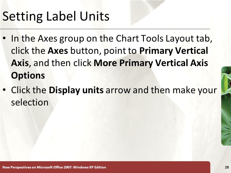 XP New Perspectives on Microsoft Office 2007: Windows XP Edition28 Setting Label Units In the Axes group on the Chart Tools Layout tab, click the Axes button, point to Primary Vertical Axis, and then click More Primary Vertical Axis Options Click the Display units arrow and then make your selection