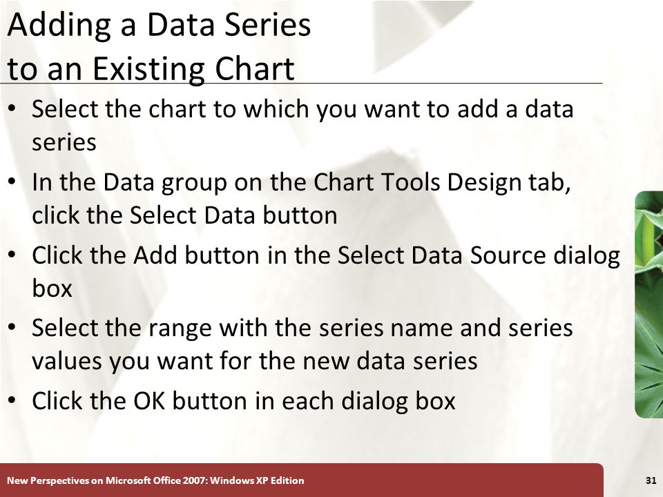 XP New Perspectives on Microsoft Office 2007: Windows XP Edition31 Adding a Data Series to an Existing Chart Select the chart to which you want to add a data series In the Data group on the Chart Tools Design tab, click the Select Data button Click the Add button in the Select Data Source dialog box Select the range with the series name and series values you want for the new data series Click the OK button in each dialog box