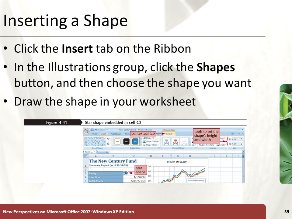 XP New Perspectives on Microsoft Office 2007: Windows XP Edition35 Inserting a Shape Click the Insert tab on the Ribbon In the Illustrations group, click the Shapes button, and then choose the shape you want Draw the shape in your worksheet