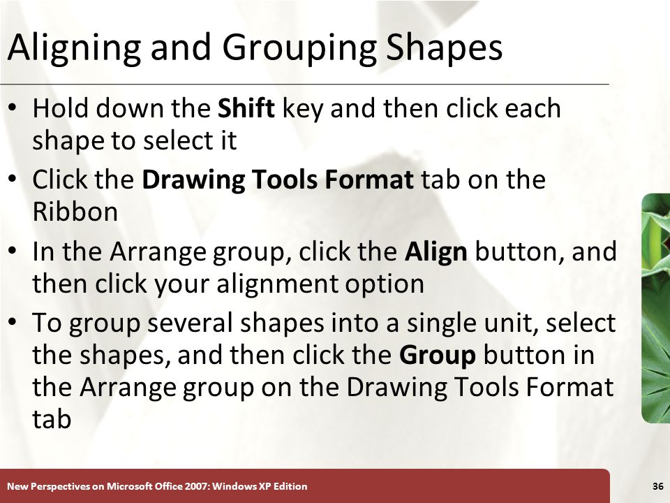 XP New Perspectives on Microsoft Office 2007: Windows XP Edition36 Aligning and Grouping Shapes Hold down the Shift key and then click each shape to select it Click the Drawing Tools Format tab on the Ribbon In the Arrange group, click the Align button, and then click your alignment option To group several shapes into a single unit, select the shapes, and then click the Group button in the Arrange group on the Drawing Tools Format tab