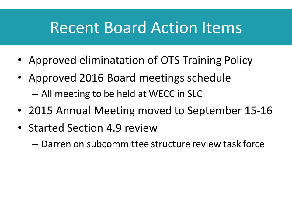 Recent Board Action Items Approved eliminatation of OTS Training Policy Approved 2016 Board meetings schedule – All meeting to be held at WECC in SLC 2015 Annual Meeting moved to September Started Section 4.9 review – Darren on subcommittee structure review task force