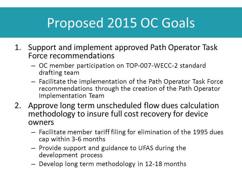 Proposed 2015 OC Goals 1.Support and implement approved Path Operator Task Force recommendations – OC member participation on TOP-007-WECC-2 standard drafting team – Facilitate the implementation of the Path Operator Task Force recommendations through the creation of the Path Operator Implementation Team 2.Approve long term unscheduled flow dues calculation methodology to insure full cost recovery for device owners – Facilitate member tariff filing for elimination of the 1995 dues cap within 3-6 months – Provide support and guidance to UFAS during the development process – Develop long term methodology in months