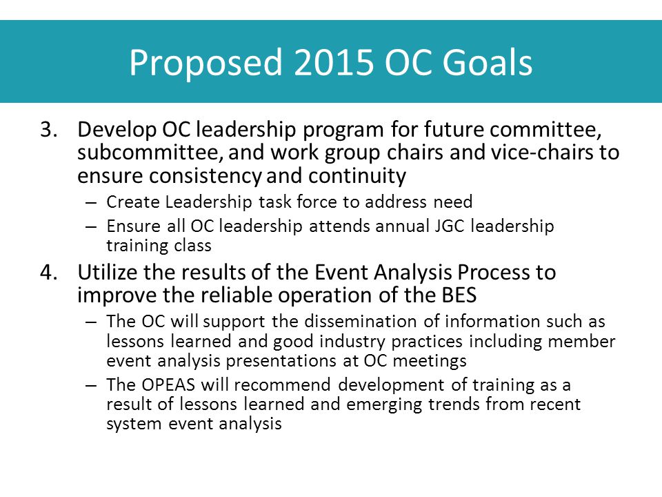 Proposed 2015 OC Goals 3.Develop OC leadership program for future committee, subcommittee, and work group chairs and vice-chairs to ensure consistency and continuity – Create Leadership task force to address need – Ensure all OC leadership attends annual JGC leadership training class 4.Utilize the results of the Event Analysis Process to improve the reliable operation of the BES – The OC will support the dissemination of information such as lessons learned and good industry practices including member event analysis presentations at OC meetings – The OPEAS will recommend development of training as a result of lessons learned and emerging trends from recent system event analysis