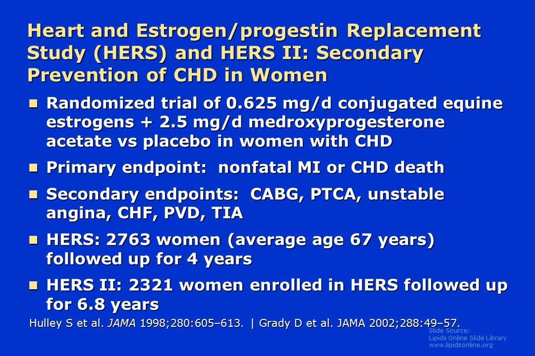 Slide Source: Lipids Online Slide Library   Heart and Estrogen/progestin Replacement Study (HERS) and HERS II: Secondary Prevention of CHD in Women Randomized trial of mg/d conjugated equine estrogens mg/d medroxyprogesterone acetate vs placebo in women with CHD Randomized trial of mg/d conjugated equine estrogens mg/d medroxyprogesterone acetate vs placebo in women with CHD Primary endpoint: nonfatal MI or CHD death Primary endpoint: nonfatal MI or CHD death Secondary endpoints: CABG, PTCA, unstable angina, CHF, PVD, TIA Secondary endpoints: CABG, PTCA, unstable angina, CHF, PVD, TIA HERS: 2763 women (average age 67 years) followed up for 4 years HERS: 2763 women (average age 67 years) followed up for 4 years HERS II: 2321 women enrolled in HERS followed up for 6.8 years HERS II: 2321 women enrolled in HERS followed up for 6.8 years Hulley S et al.