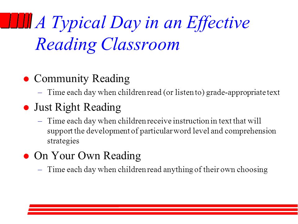 A Typical Day in an Effective Reading Classroom Community Reading –Time each day when children read (or listen to) grade-appropriate text Just Right Reading –Time each day when children receive instruction in text that will support the development of particular word level and comprehension strategies On Your Own Reading –Time each day when children read anything of their own choosing