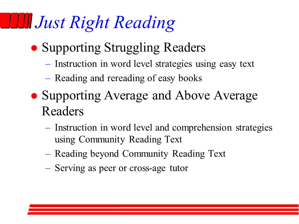 Just Right Reading Supporting Struggling Readers –Instruction in word level strategies using easy text –Reading and rereading of easy books Supporting Average and Above Average Readers –Instruction in word level and comprehension strategies using Community Reading Text –Reading beyond Community Reading Text –Serving as peer or cross-age tutor