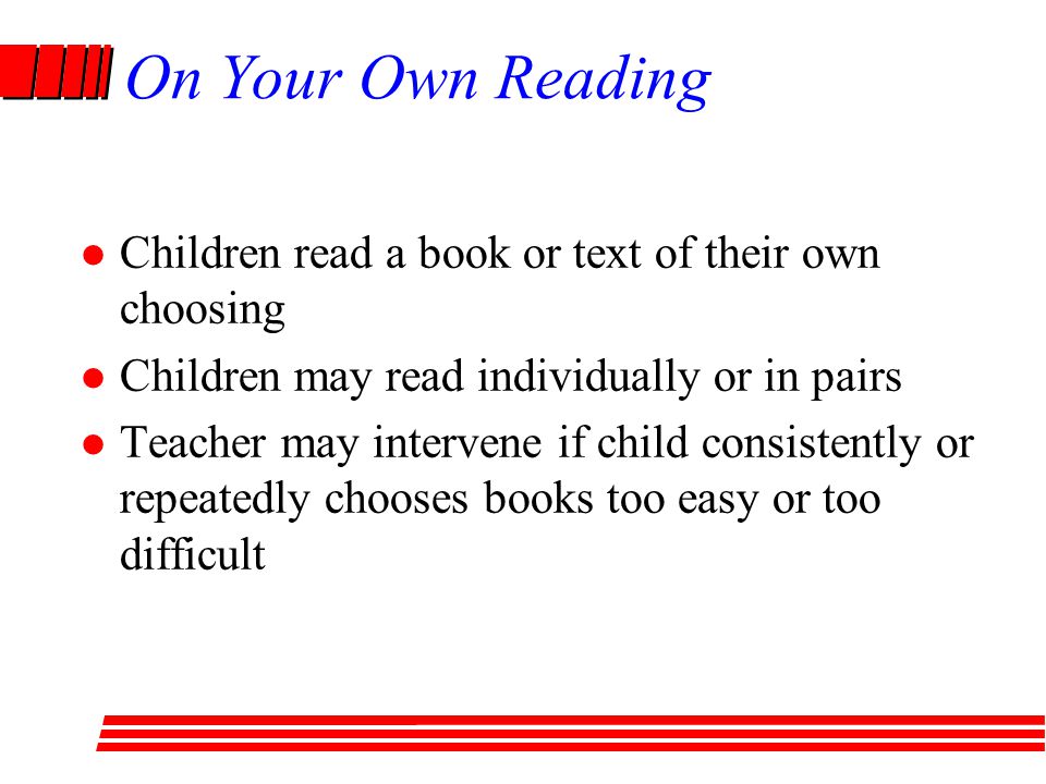 On Your Own Reading Children read a book or text of their own choosing Children may read individually or in pairs Teacher may intervene if child consistently or repeatedly chooses books too easy or too difficult