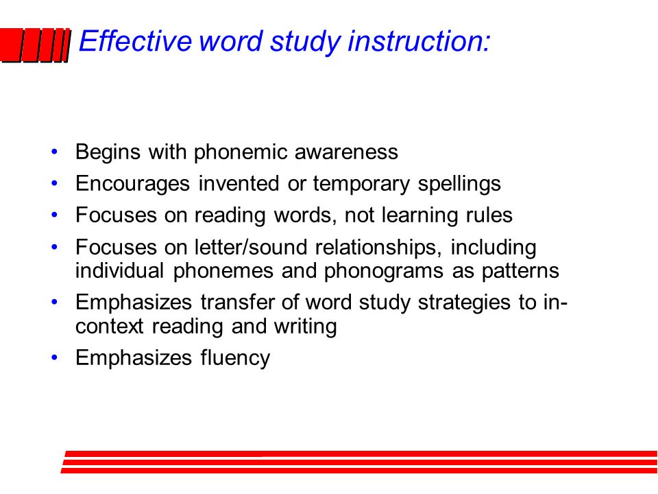 Effective word study instruction: Begins with phonemic awareness Encourages invented or temporary spellings Focuses on reading words, not learning rules Focuses on letter/sound relationships, including individual phonemes and phonograms as patterns Emphasizes transfer of word study strategies to in- context reading and writing Emphasizes fluency