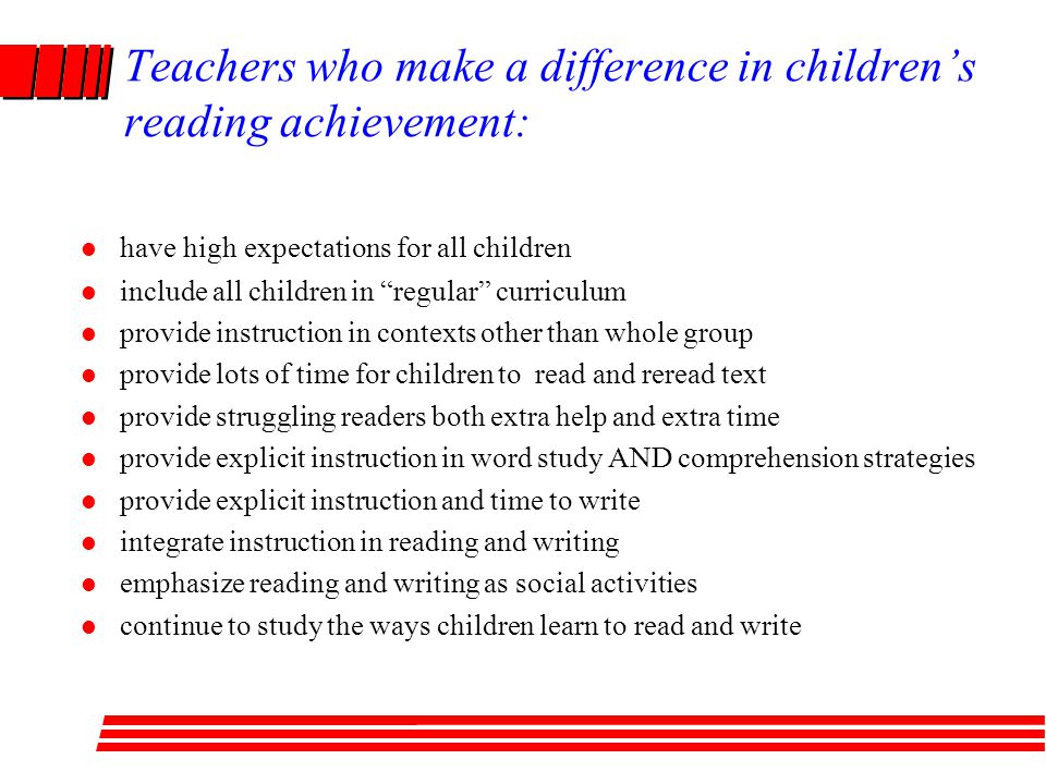 Teachers who make a difference in children’s reading achievement: l have high expectations for all children l include all children in regular curriculum l provide instruction in contexts other than whole group l provide lots of time for children to read and reread text l provide struggling readers both extra help and extra time l provide explicit instruction in word study AND comprehension strategies l provide explicit instruction and time to write l integrate instruction in reading and writing l emphasize reading and writing as social activities l continue to study the ways children learn to read and write