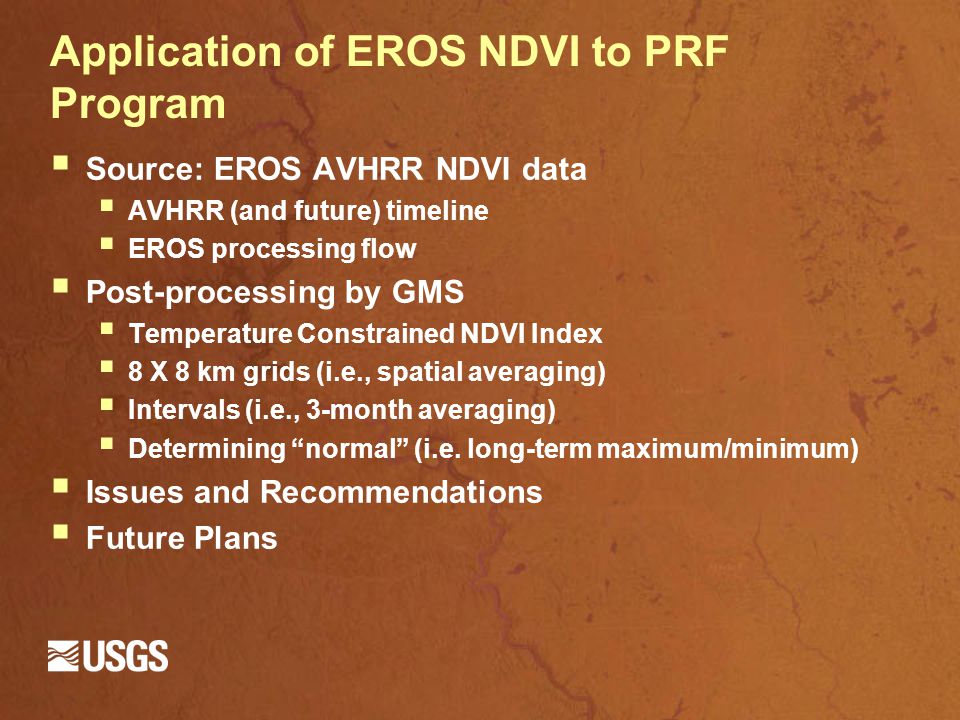 Application of EROS NDVI to PRF Program  Source: EROS AVHRR NDVI data  AVHRR (and future) timeline  EROS processing flow  Post-processing by GMS  Temperature Constrained NDVI Index  8 X 8 km grids (i.e., spatial averaging)  Intervals (i.e., 3-month averaging)  Determining normal (i.e.
