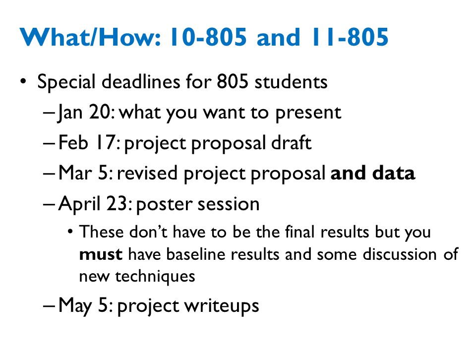 What/How: and Special deadlines for 805 students – Jan 20: what you want to present – Feb 17: project proposal draft – Mar 5: revised project proposal and data – April 23: poster session These don’t have to be the final results but you must have baseline results and some discussion of new techniques – May 5: project writeups