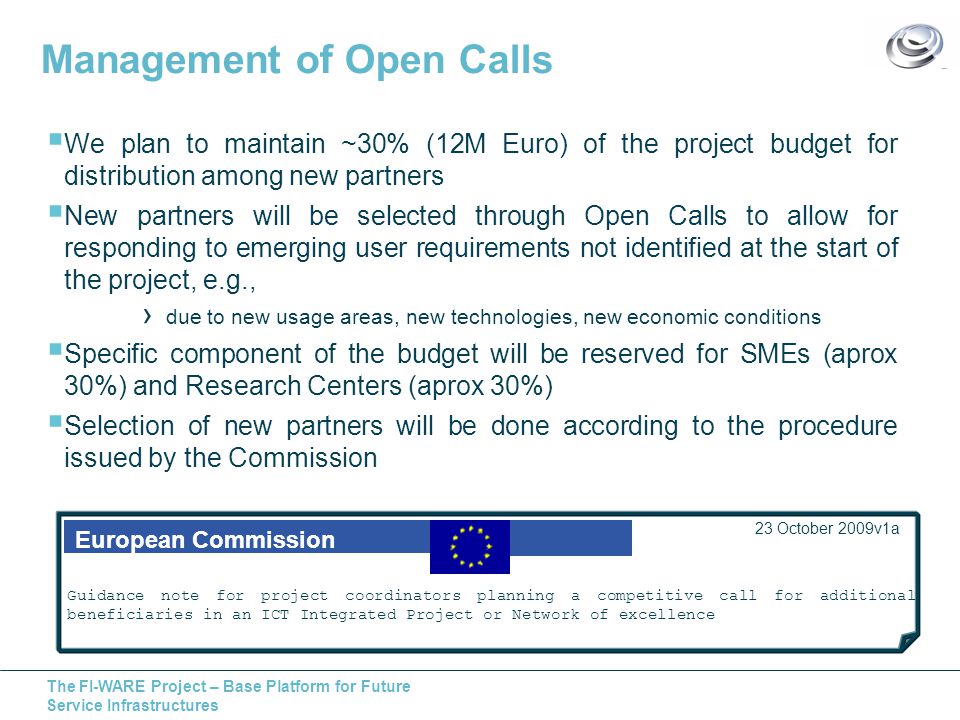 The FI-WARE Project – Base Platform for Future Service Infrastructures Management of Open Calls  We plan to maintain ~30% (12M Euro) of the project budget for distribution among new partners  New partners will be selected through Open Calls to allow for responding to emerging user requirements not identified at the start of the project, e.g., › due to new usage areas, new technologies, new economic conditions  Specific component of the budget will be reserved for SMEs (aprox 30%) and Research Centers (aprox 30%)  Selection of new partners will be done according to the procedure issued by the Commission European Commission 23 October 2009v1a Guidance note for project coordinators planning a competitive call for additional beneficiaries in an ICT Integrated Project or Network of excellence