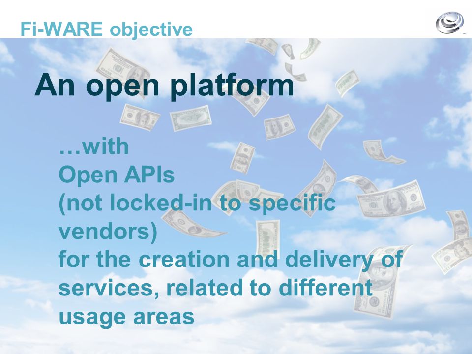The FI-WARE Project – Base Platform for Future Service Infrastructures Fi-WARE objective An open platform …with Open APIs (not locked-in to specific vendors) for the creation and delivery of services, related to different usage areas