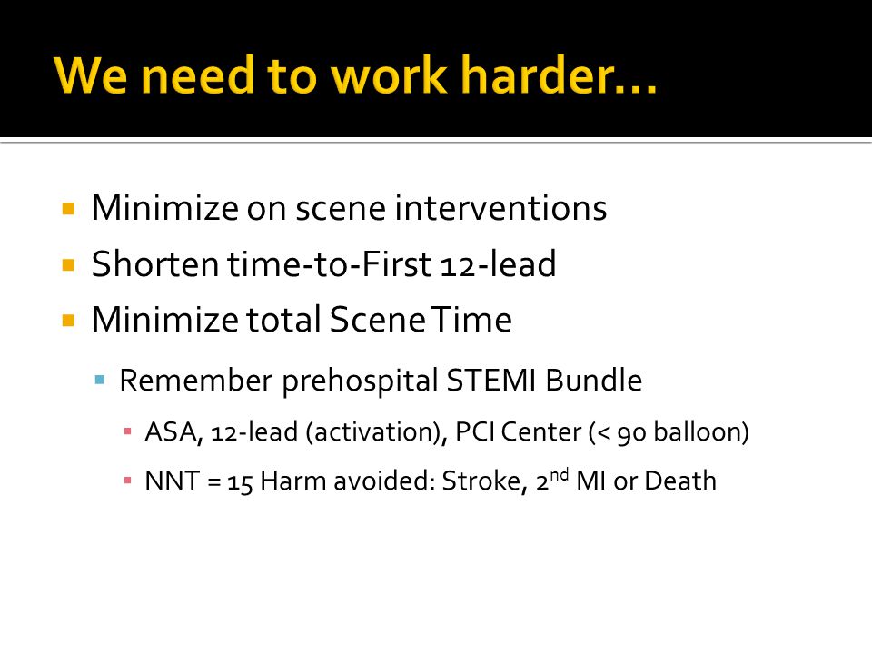  Minimize on scene interventions  Shorten time-to-First 12-lead  Minimize total Scene Time  Remember prehospital STEMI Bundle ▪ ASA, 12-lead (activation), PCI Center (< 90 balloon) ▪ NNT = 15 Harm avoided: Stroke, 2 nd MI or Death