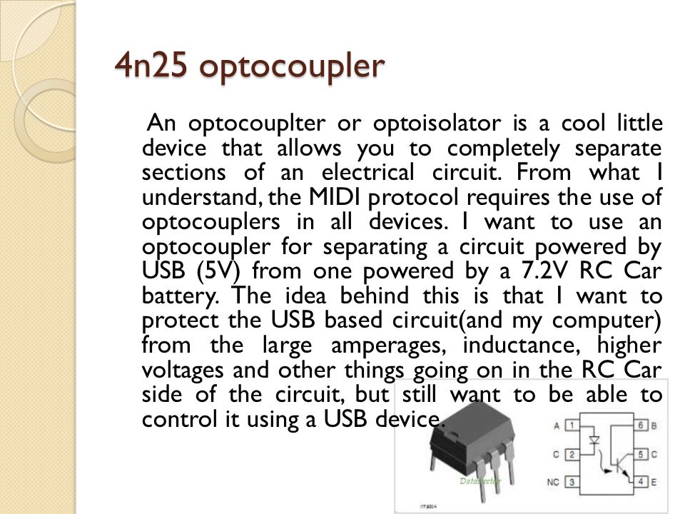 4n25 optocoupler An optocouplter or optoisolator is a cool little device that allows you to completely separate sections of an electrical circuit.