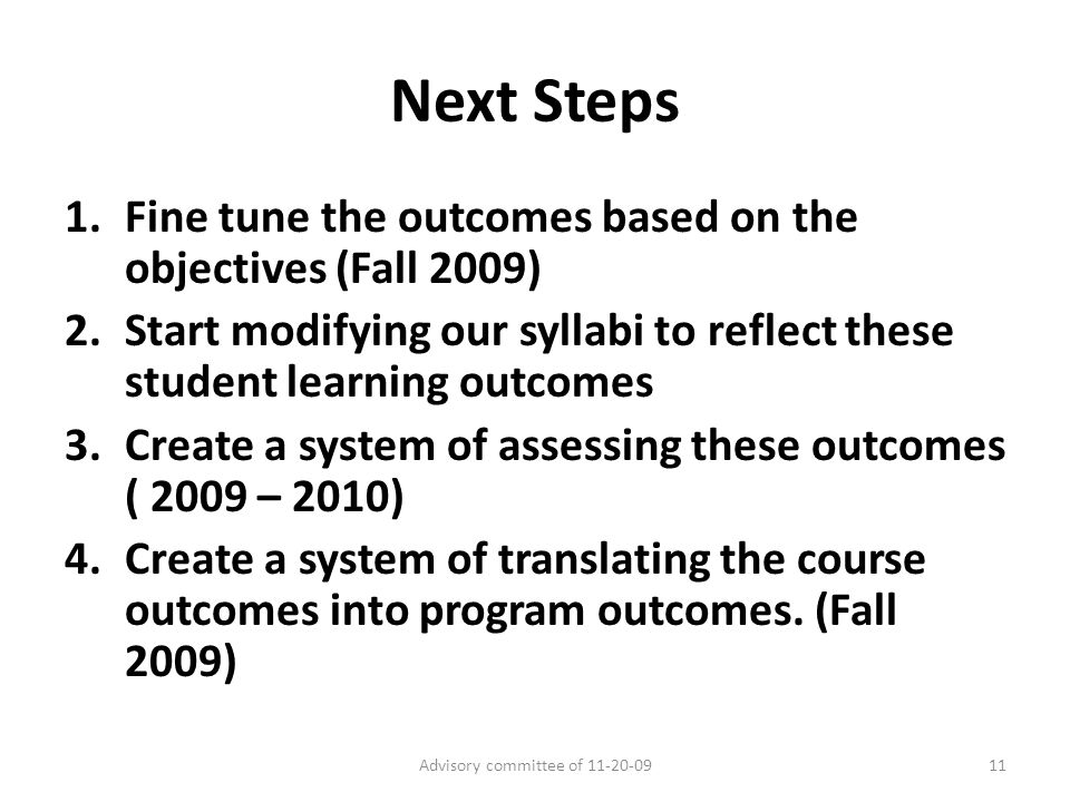 Next Steps 1.Fine tune the outcomes based on the objectives (Fall 2009) 2.Start modifying our syllabi to reflect these student learning outcomes 3.Create a system of assessing these outcomes ( 2009 – 2010) 4.Create a system of translating the course outcomes into program outcomes.