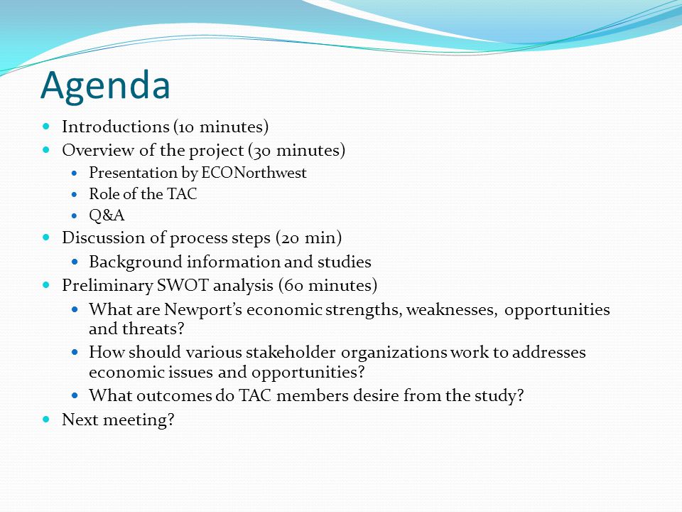 Agenda Introductions (10 minutes) Overview of the project (30 minutes) Presentation by ECONorthwest Role of the TAC Q&A Discussion of process steps (20 min) Background information and studies Preliminary SWOT analysis (60 minutes) What are Newport’s economic strengths, weaknesses, opportunities and threats.