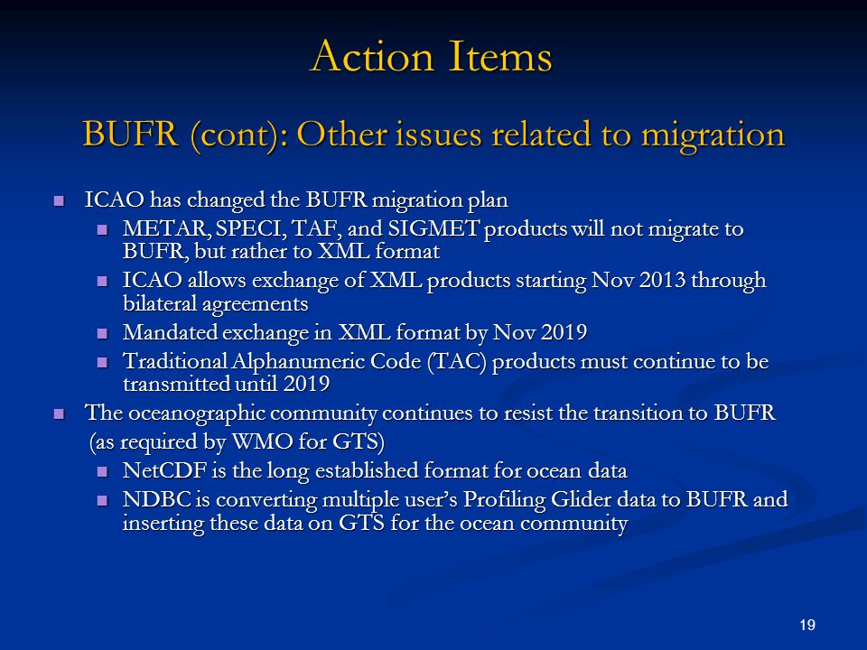 BUFR (cont): Other issues related to migration ICAO has changed the BUFR migration plan ICAO has changed the BUFR migration plan METAR, SPECI, TAF, and SIGMET products will not migrate to BUFR, but rather to XML format METAR, SPECI, TAF, and SIGMET products will not migrate to BUFR, but rather to XML format ICAO allows exchange of XML products starting Nov 2013 through bilateral agreements ICAO allows exchange of XML products starting Nov 2013 through bilateral agreements Mandated exchange in XML format by Nov 2019 Mandated exchange in XML format by Nov 2019 Traditional Alphanumeric Code (TAC) products must continue to be transmitted until 2019 Traditional Alphanumeric Code (TAC) products must continue to be transmitted until 2019 The oceanographic community continues to resist the transition to BUFR The oceanographic community continues to resist the transition to BUFR (as required by WMO for GTS) (as required by WMO for GTS) NetCDF is the long established format for ocean data NetCDF is the long established format for ocean data NDBC is converting multiple user’s Profiling Glider data to BUFR and inserting these data on GTS for the ocean community NDBC is converting multiple user’s Profiling Glider data to BUFR and inserting these data on GTS for the ocean community 19 Action Items