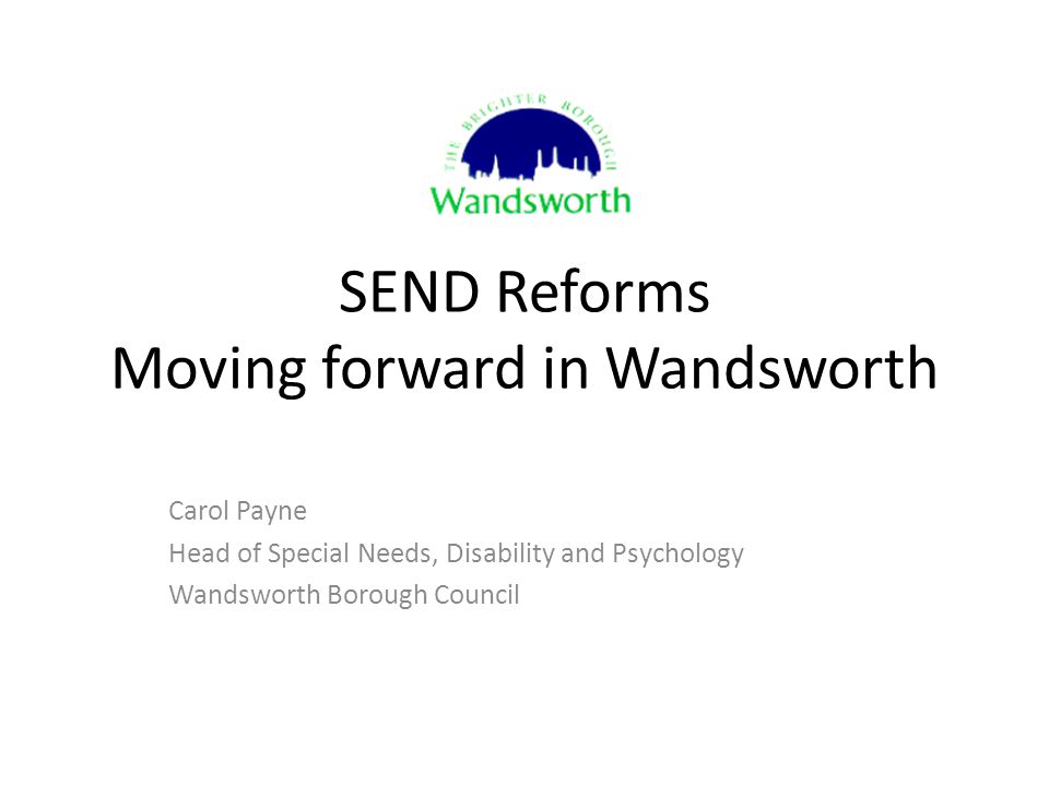 SEND Reforms Moving forward in Wandsworth Carol Payne Head of Special Needs, Disability and Psychology Wandsworth Borough Council