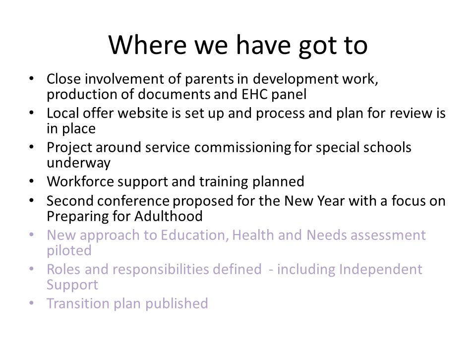 Where we have got to Close involvement of parents in development work, production of documents and EHC panel Local offer website is set up and process and plan for review is in place Project around service commissioning for special schools underway Workforce support and training planned Second conference proposed for the New Year with a focus on Preparing for Adulthood New approach to Education, Health and Needs assessment piloted Roles and responsibilities defined - including Independent Support Transition plan published