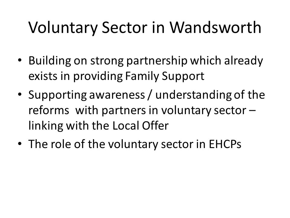 Voluntary Sector in Wandsworth Building on strong partnership which already exists in providing Family Support Supporting awareness / understanding of the reforms with partners in voluntary sector – linking with the Local Offer The role of the voluntary sector in EHCPs