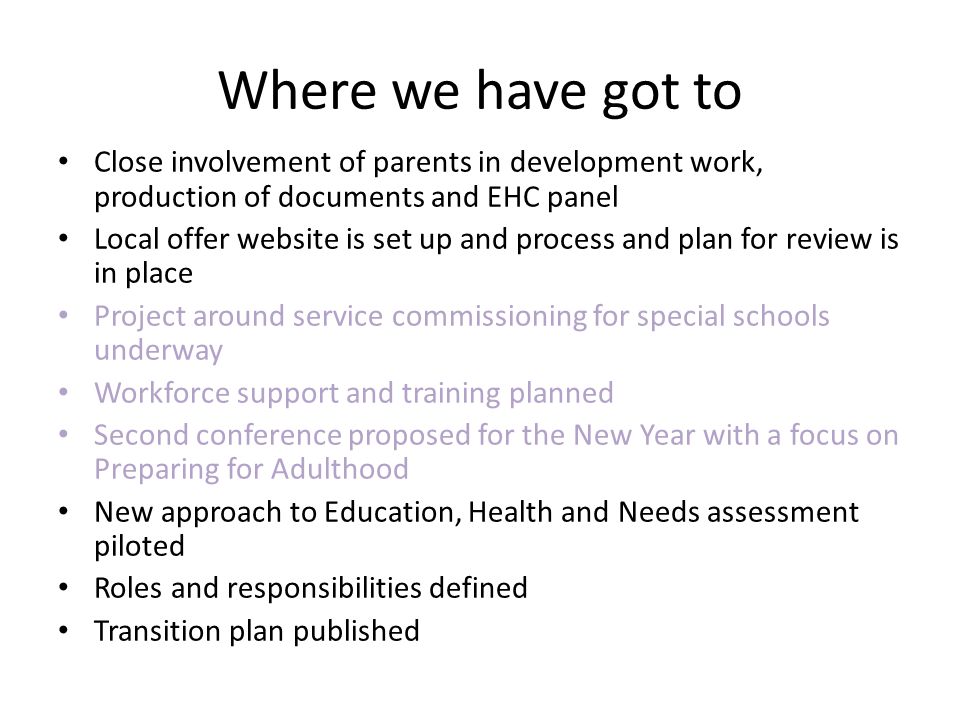 Where we have got to Close involvement of parents in development work, production of documents and EHC panel Local offer website is set up and process and plan for review is in place Project around service commissioning for special schools underway Workforce support and training planned Second conference proposed for the New Year with a focus on Preparing for Adulthood New approach to Education, Health and Needs assessment piloted Roles and responsibilities defined Transition plan published