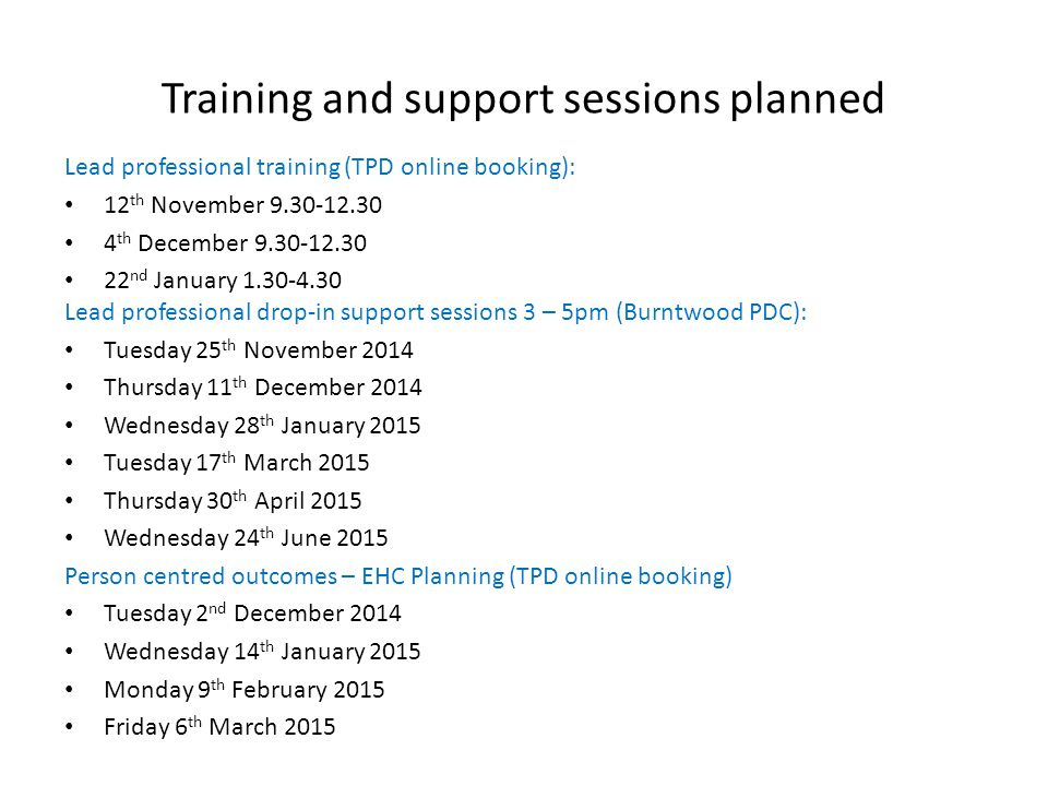 Training and support sessions planned Lead professional training (TPD online booking): 12 th November th December nd January Lead professional drop-in support sessions 3 – 5pm (Burntwood PDC): Tuesday 25 th November 2014 Thursday 11 th December 2014 Wednesday 28 th January 2015 Tuesday 17 th March 2015 Thursday 30 th April 2015 Wednesday 24 th June 2015 Person centred outcomes – EHC Planning (TPD online booking) Tuesday 2 nd December 2014 Wednesday 14 th January 2015 Monday 9 th February 2015 Friday 6 th March 2015