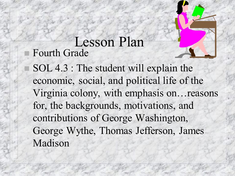Lesson Plan n Fourth Grade n SOL 4.3 : The student will explain the economic, social, and political life of the Virginia colony, with emphasis on…reasons for, the backgrounds, motivations, and contributions of George Washington, George Wythe, Thomas Jefferson, James Madison