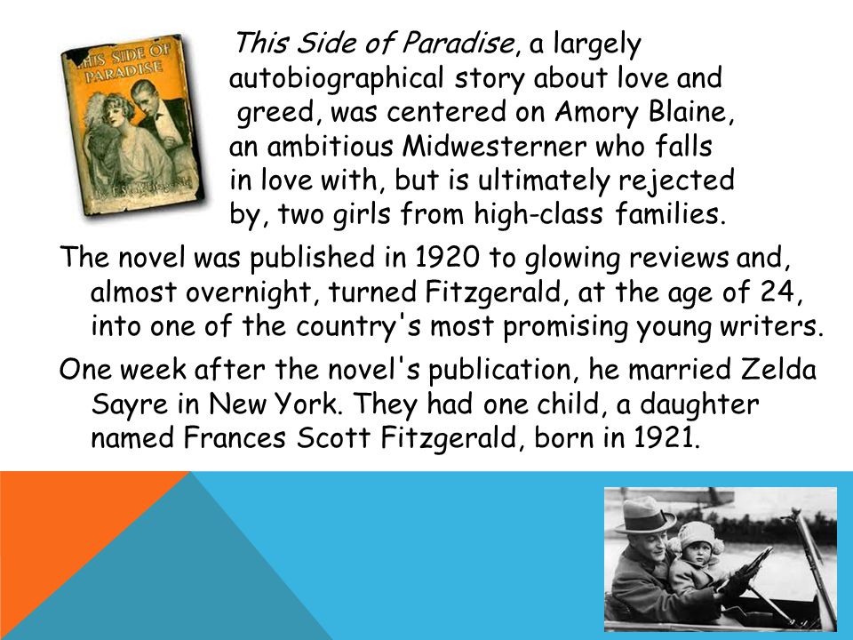 This Side of Paradise, a largely autobiographical story about love and greed, was centered on Amory Blaine, an ambitious Midwesterner who falls in love with, but is ultimately rejected by, two girls from high-class families.