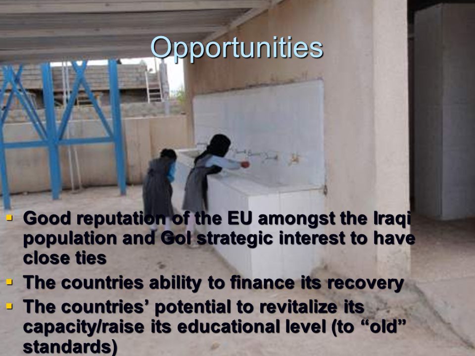 Opportunities  Good reputation of the EU amongst the Iraqi population and GoI strategic interest to have close ties  The countries ability to finance its recovery  The countries’ potential to revitalize its capacity/raise its educational level (to old standards)