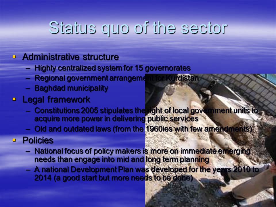 Status quo of the sector  Administrative structure –Highly centralized system for 15 governorates –Regional government arrangement for Kurdistan –Baghdad municipality  Legal framework –Constitutions 2005 stipulates the right of local government units to acquire more power in delivering public services –Old and outdated laws (from the 1960ies with few amendments)  Policies –National focus of policy makers is more on immediate emerging needs than engage into mid and long term planning –A national Development Plan was developed for the years 2010 to 2014 (a good start but more needs to be done)
