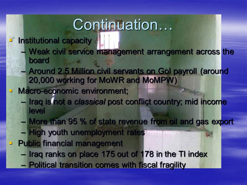 Continuation…  Institutional capacity –Weak civil service management arrangement across the board –Around 2.5 Million civil servants on GoI payroll (around 20,000 working for MoWR and MoMPW)  Macro-economic environment; –Iraq is not a classical post conflict country; mid income level –More than 95 % of state revenue from oil and gas export –High youth unemployment rates  Public financial management –Iraq ranks on place 175 out of 178 in the TI index –Political transition comes with fiscal fragility