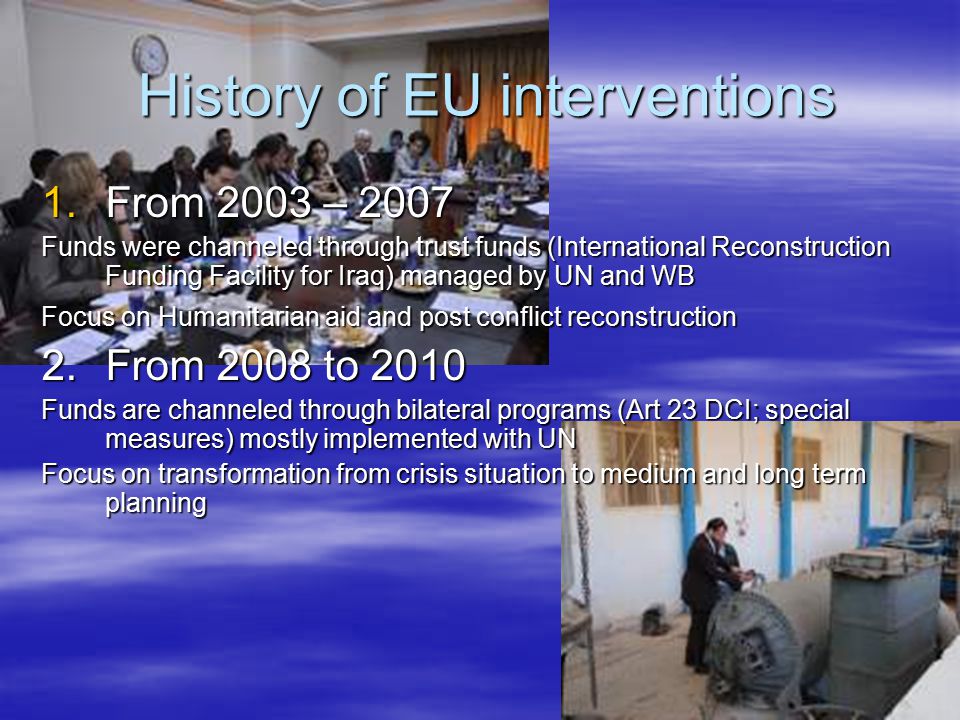 History of EU interventions History of EU interventions 1.From 2003 – 2007 Funds were channeled through trust funds (International Reconstruction Funding Facility for Iraq) managed by UN and WB Focus on Humanitarian aid and post conflict reconstruction 2.From 2008 to 2010 Funds are channeled through bilateral programs (Art 23 DCI; special measures) mostly implemented with UN Focus on transformation from crisis situation to medium and long term planning