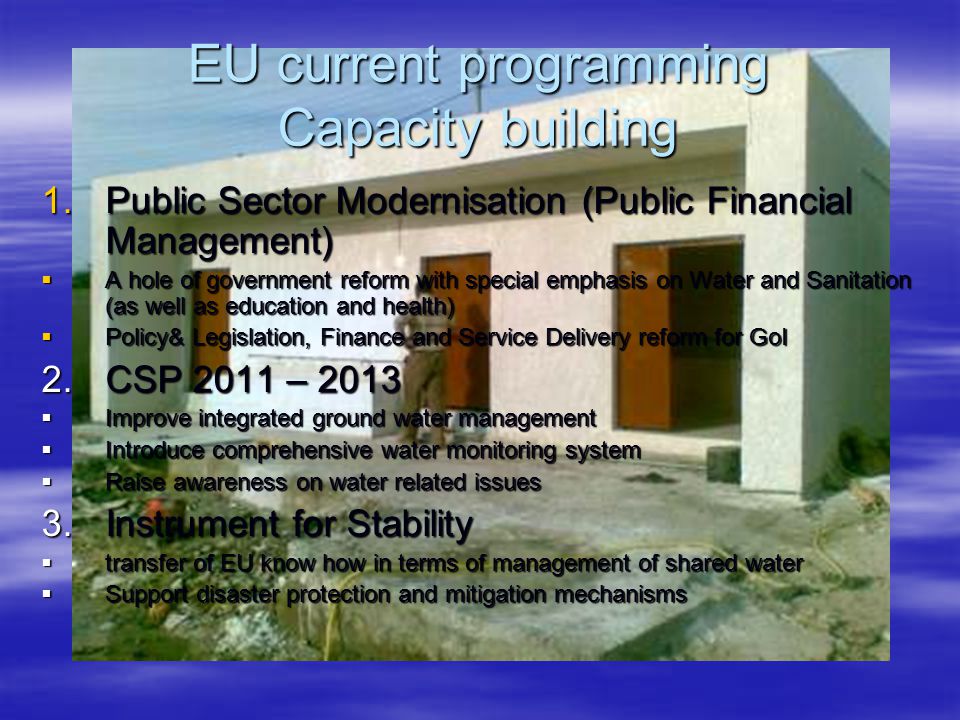 EU current programming Capacity building 1.Public Sector Modernisation (Public Financial Management)  A hole of government reform with special emphasis on Water and Sanitation (as well as education and health)  Policy& Legislation, Finance and Service Delivery reform for GoI 2.CSP 2011 – 2013  Improve integrated ground water management  Introduce comprehensive water monitoring system  Raise awareness on water related issues 3.Instrument for Stability  transfer of EU know how in terms of management of shared water  Support disaster protection and mitigation mechanisms