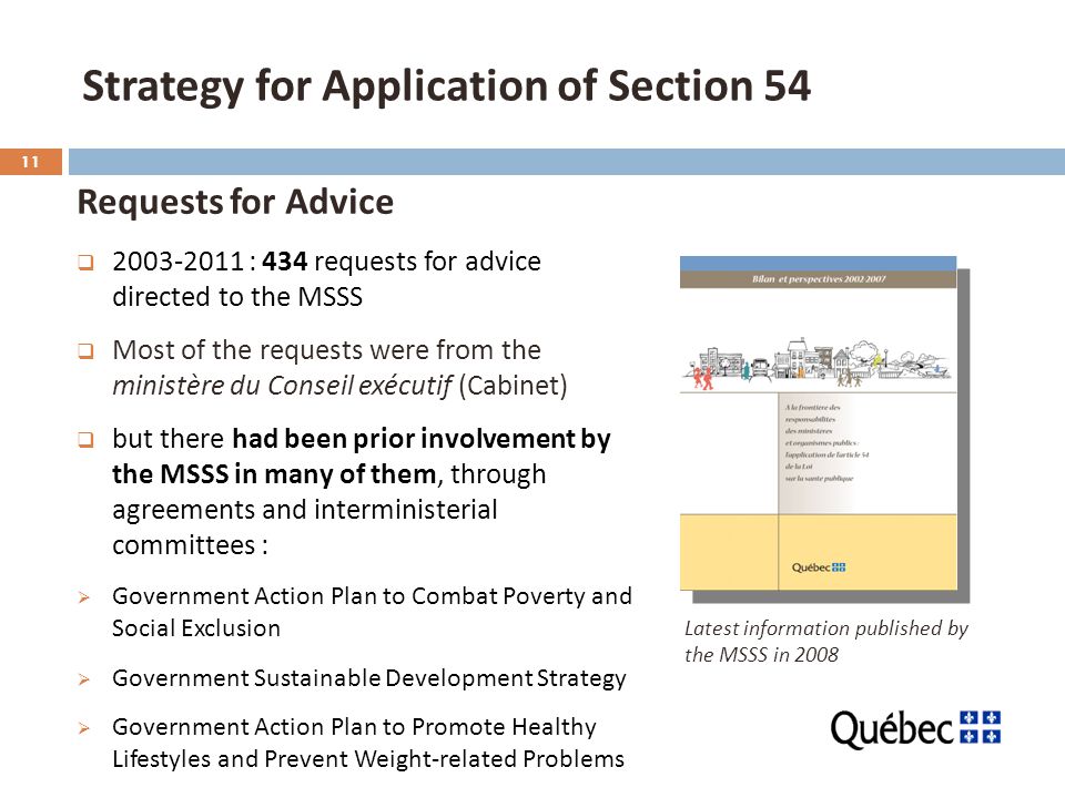 11 Strategy for Application of Section 54 Requests for Advice  : 434 requests for advice directed to the MSSS  Most of the requests were from the ministère du Conseil exécutif (Cabinet)  but there had been prior involvement by the MSSS in many of them, through agreements and interministerial committees :  Government Action Plan to Combat Poverty and Social Exclusion  Government Sustainable Development Strategy  Government Action Plan to Promote Healthy Lifestyles and Prevent Weight-related Problems Latest information published by the MSSS in 2008