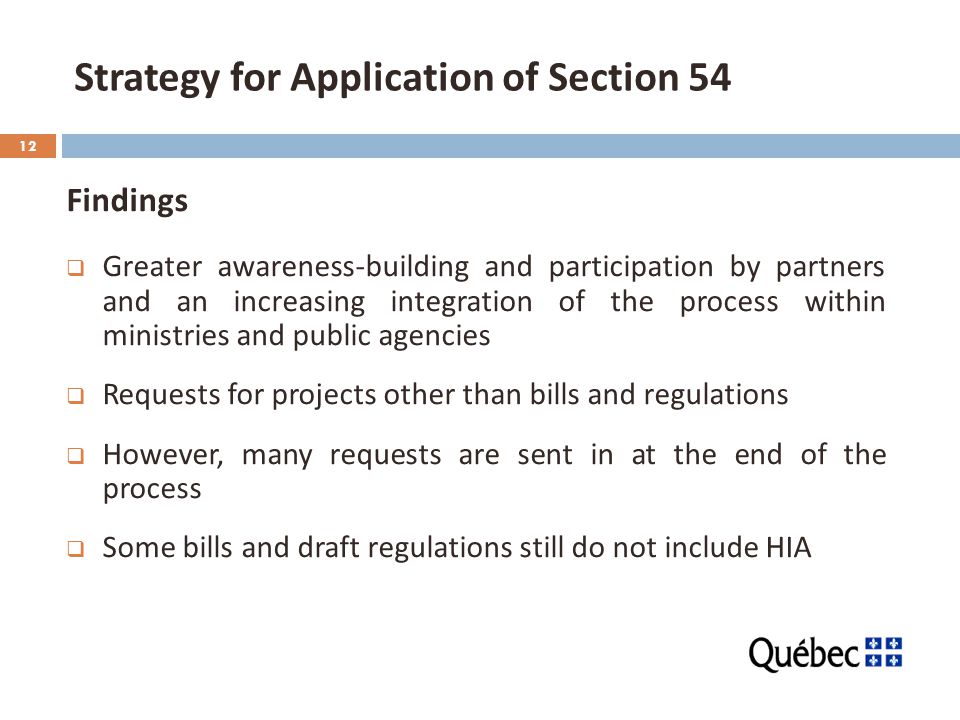 12 Strategy for Application of Section 54 Findings  Greater awareness-building and participation by partners and an increasing integration of the process within ministries and public agencies  Requests for projects other than bills and regulations  However, many requests are sent in at the end of the process  Some bills and draft regulations still do not include HIA