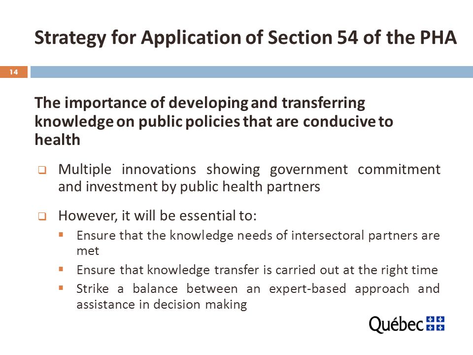 14 The importance of developing and transferring knowledge on public policies that are conducive to health  Multiple innovations showing government commitment and investment by public health partners  However, it will be essential to:  Ensure that the knowledge needs of intersectoral partners are met  Ensure that knowledge transfer is carried out at the right time  Strike a balance between an expert-based approach and assistance in decision making Strategy for Application of Section 54 of the PHA