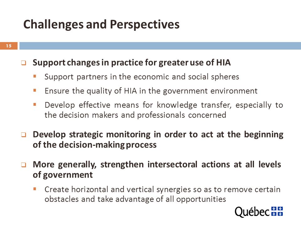 15 Challenges and Perspectives  Support changes in practice for greater use of HIA  Support partners in the economic and social spheres  Ensure the quality of HIA in the government environment  Develop effective means for knowledge transfer, especially to the decision makers and professionals concerned  Develop strategic monitoring in order to act at the beginning of the decision-making process  More generally, strengthen intersectoral actions at all levels of government  Create horizontal and vertical synergies so as to remove certain obstacles and take advantage of all opportunities