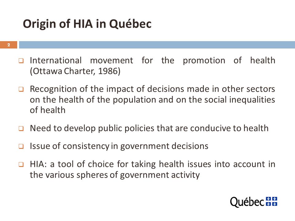 2 Origin of HIA in Québec  International movement for the promotion of health (Ottawa Charter, 1986)  Recognition of the impact of decisions made in other sectors on the health of the population and on the social inequalities of health  Need to develop public policies that are conducive to health  Issue of consistency in government decisions  HIA: a tool of choice for taking health issues into account in the various spheres of government activity