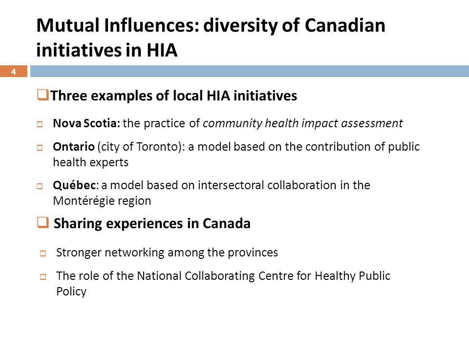 Mutual Influences: diversity of Canadian initiatives in HIA  Nova Scotia: the practice of community health impact assessment  Ontario (city of Toronto): a model based on the contribution of public health experts  Québec: a model based on intersectoral collaboration in the Montérégie region  Stronger networking among the provinces  The role of the National Collaborating Centre for Healthy Public Policy  Three examples of local HIA initiatives  Sharing experiences in Canada 4