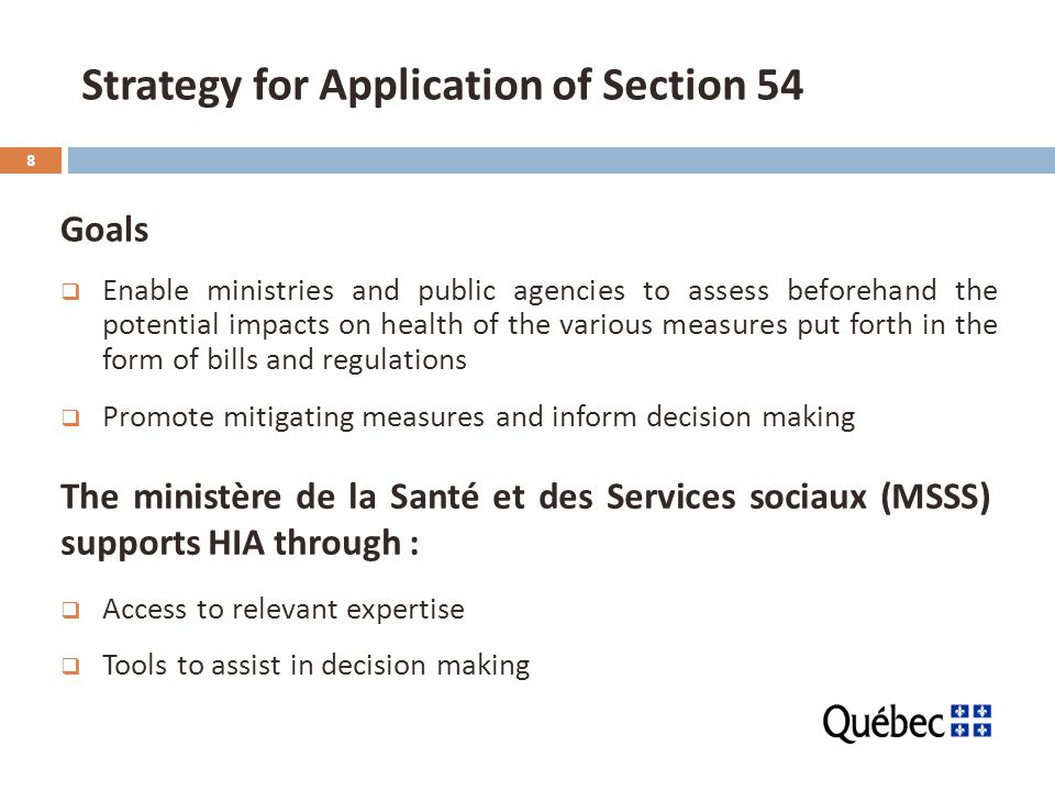 8 Strategy for Application of Section 54 Goals  Enable ministries and public agencies to assess beforehand the potential impacts on health of the various measures put forth in the form of bills and regulations  Promote mitigating measures and inform decision making  Access to relevant expertise  Tools to assist in decision making The ministère de la Santé et des Services sociaux (MSSS) supports HIA through :