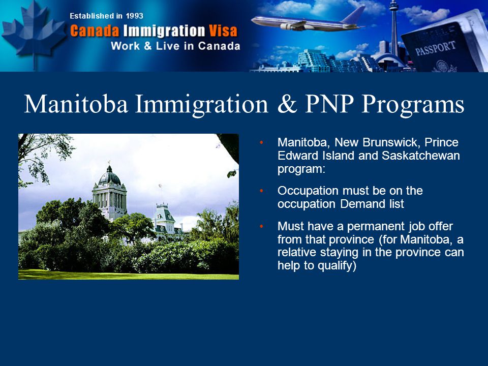 Manitoba, New Brunswick, Prince Edward Island and Saskatchewan program: Occupation must be on the occupation Demand list Must have a permanent job offer from that province (for Manitoba, a relative staying in the province can help to qualify) Manitoba Immigration & PNP Programs