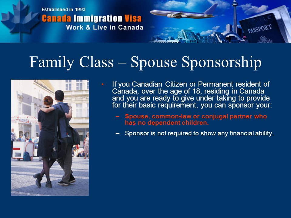 If you Canadian Citizen or Permanent resident of Canada, over the age of 18, residing in Canada and you are ready to give under taking to provide for their basic requirement, you can sponsor your: –Spouse, common-law or conjugal partner who has no dependent children.