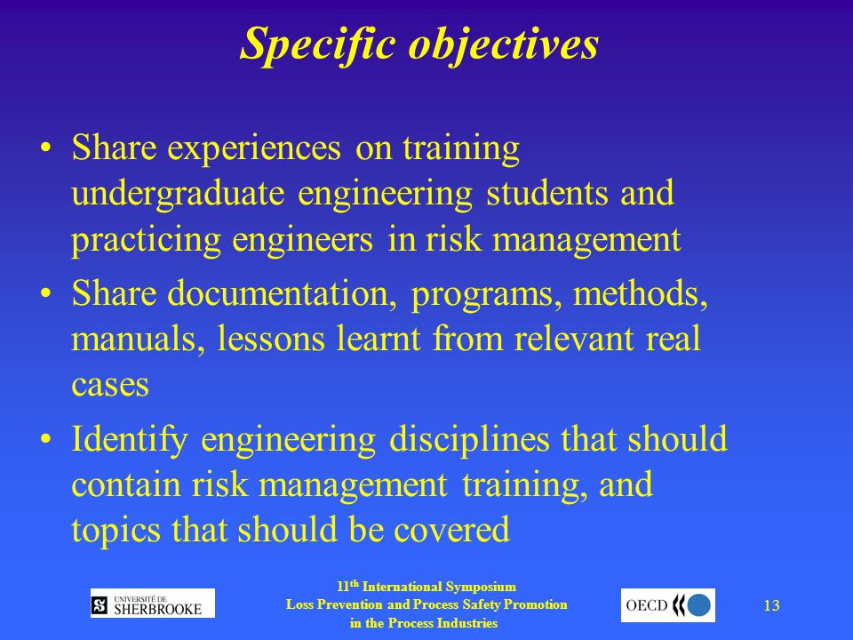 11 th International Symposium Loss Prevention and Process Safety Promotion in the Process Industries 13 Specific objectives Share experiences on training undergraduate engineering students and practicing engineers in risk management Share documentation, programs, methods, manuals, lessons learnt from relevant real cases Identify engineering disciplines that should contain risk management training, and topics that should be covered