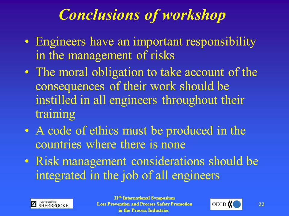 11 th International Symposium Loss Prevention and Process Safety Promotion in the Process Industries 22 Conclusions of workshop Engineers have an important responsibility in the management of risks The moral obligation to take account of the consequences of their work should be instilled in all engineers throughout their training A code of ethics must be produced in the countries where there is none Risk management considerations should be integrated in the job of all engineers