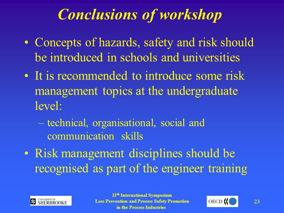 11 th International Symposium Loss Prevention and Process Safety Promotion in the Process Industries 23 Conclusions of workshop Concepts of hazards, safety and risk should be introduced in schools and universities It is recommended to introduce some risk management topics at the undergraduate level: –technical, organisational, social and communication skills Risk management disciplines should be recognised as part of the engineer training