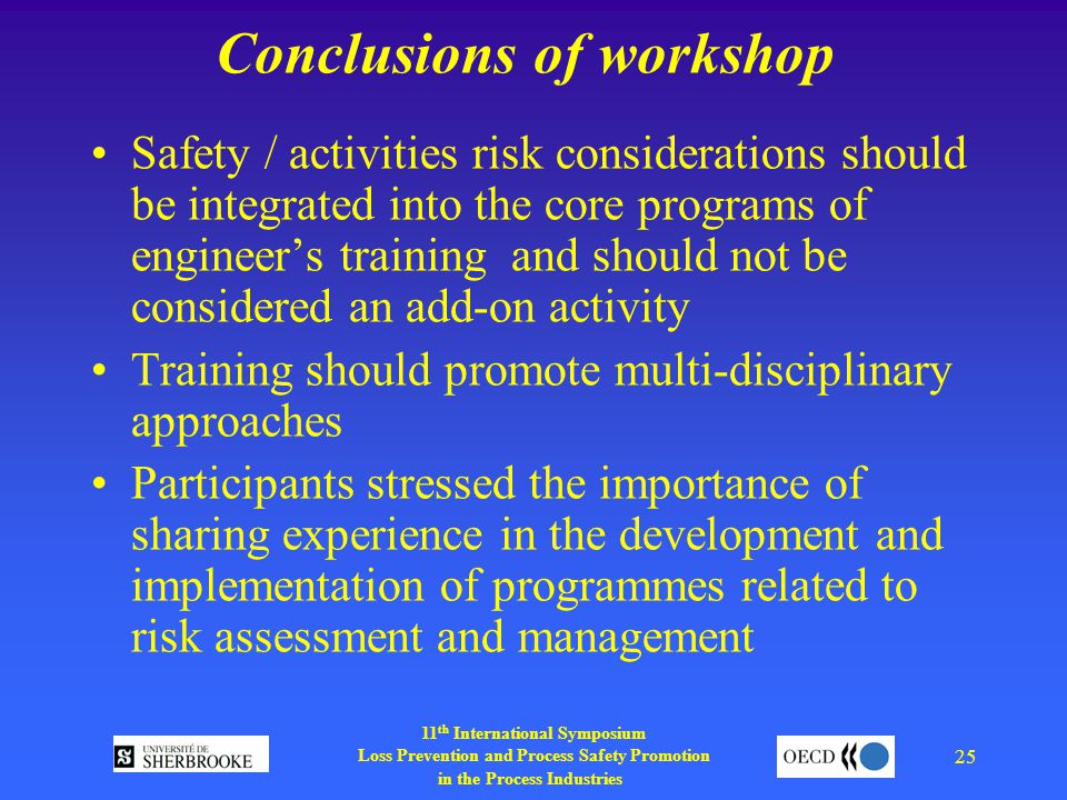11 th International Symposium Loss Prevention and Process Safety Promotion in the Process Industries 25 Conclusions of workshop Safety / activities risk considerations should be integrated into the core programs of engineer’s training and should not be considered an add-on activity Training should promote multi-disciplinary approaches Participants stressed the importance of sharing experience in the development and implementation of programmes related to risk assessment and management