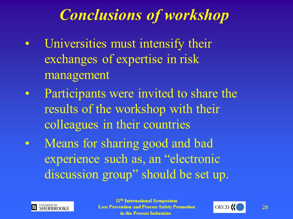 11 th International Symposium Loss Prevention and Process Safety Promotion in the Process Industries 26 Conclusions of workshop Universities must intensify their exchanges of expertise in risk management Participants were invited to share the results of the workshop with their colleagues in their countries Means for sharing good and bad experience such as, an electronic discussion group should be set up.